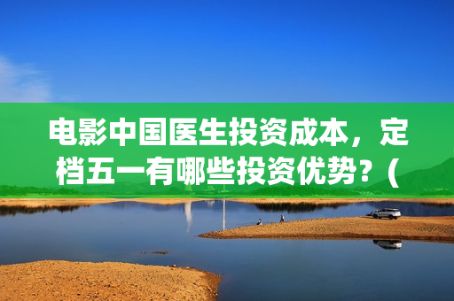 电影中国医生投资成本，定档五一有哪些投资优势？(电影中国医生撤档原因)