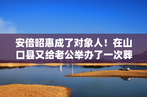 安倍昭惠成了对象人！在山口县又给老公举办了一次葬礼