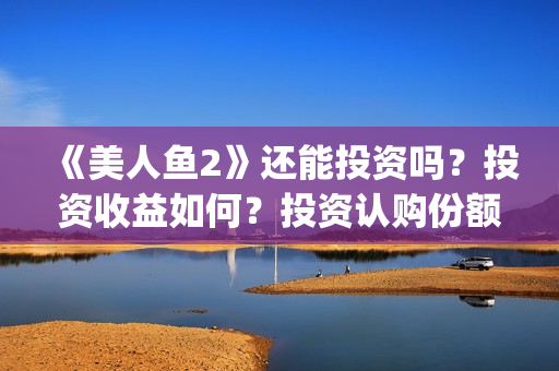 《美人鱼2》还能投资吗？投资收益如何？投资认购份额可信吗？(美人鱼2 主演)