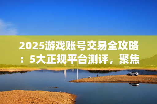 2025游戏账号交易全攻略：5大正规平台测评，聚焦安全与效率的优选指南(关于游戏账号交易是否合法)