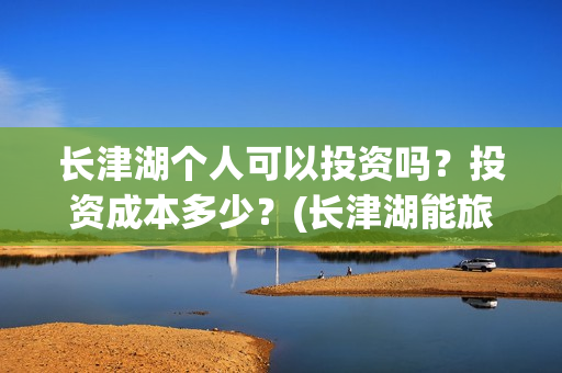 长津湖个人可以投资吗？投资成本多少？(长津湖能旅游吗)