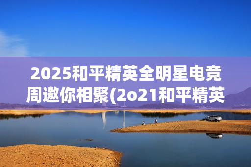 2025和平精英全明星电竞周邀你相聚(2o21和平精英)