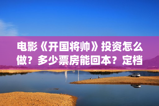 电影《开国将帅》投资怎么做？多少票房能回本？定档了吗？(电影《开国将帅1955》)