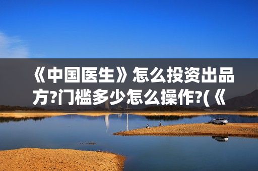 《中国医生》怎么投资出品方?门槛多少怎么操作?(《中国医生》内容介绍)