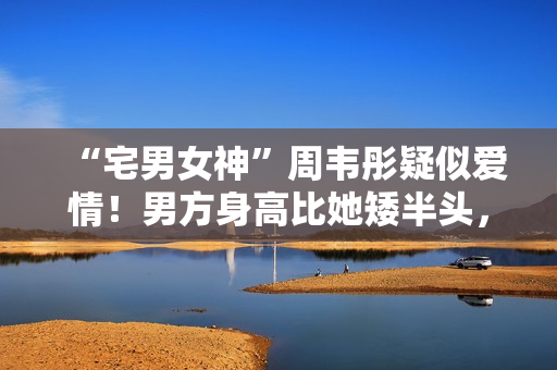 “宅男女神”周韦彤疑似爱情！男方身高比她矮半头，具有万万粉丝