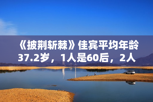 《披荆斩棘》佳宾平均年龄37.2岁，1人是60后，2人有成团阅历