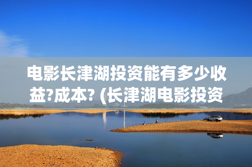 电影长津湖投资能有多少收益?成本? (长津湖电影投资几个亿)
