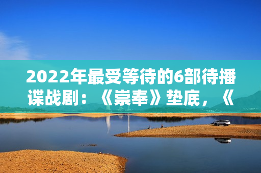 2022年最受等待的6部待播谍战剧：《崇奉》垫底，《无间》第二