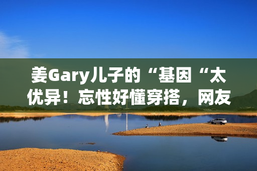 姜Gary儿子的“基因“太优异！忘性好懂穿搭，网友：组队偷孩子去吗