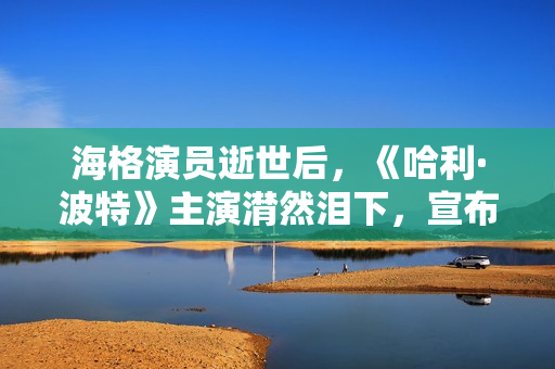 海格演员逝世后，《哈利·波特》主演潸然泪下，宣布动人声明