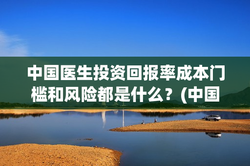 中国医生投资回报率成本门槛和风险都是什么？(中国医生 投资)