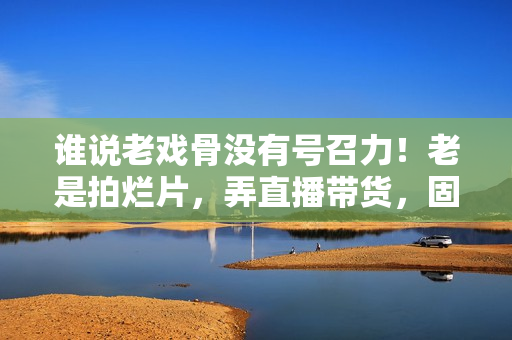 谁说老戏骨没有号召力！老是拍烂片，弄直播带货，固然没市场