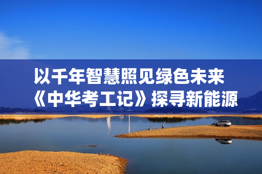 以千年智慧照见绿色未来 《中华考工记》探寻新能源(千年智慧书免费阅读)