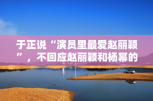 于正说“演员里最爱赵丽颖”，不回应赵丽颖和杨幂的矛盾