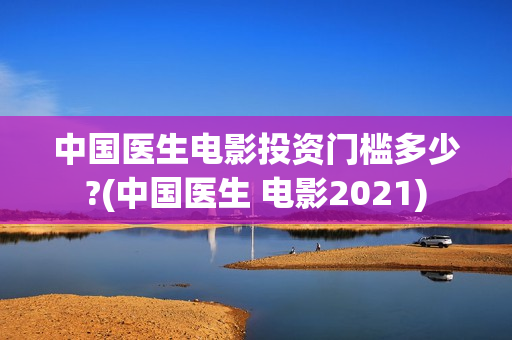 中国医生电影投资门槛多少?(中国医生 电影2021)