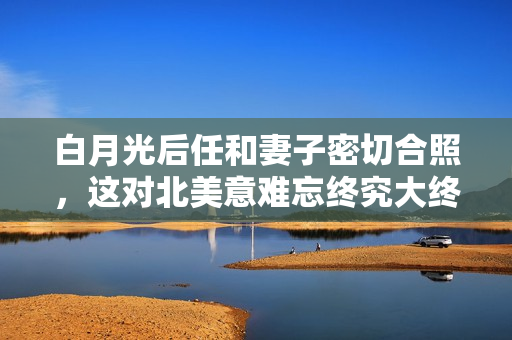 白月光后任和妻子密切合照，这对北美意难忘终究大终局了？