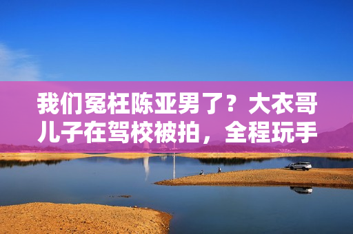 我们冤枉陈亚男了？大衣哥儿子在驾校被拍，全程玩手机不进修