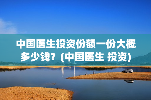 中国医生投资份额一份大概多少钱？(中国医生 投资)