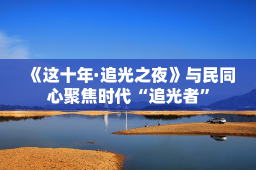 《这十年·追光之夜》与民同心聚焦时代“追光者”