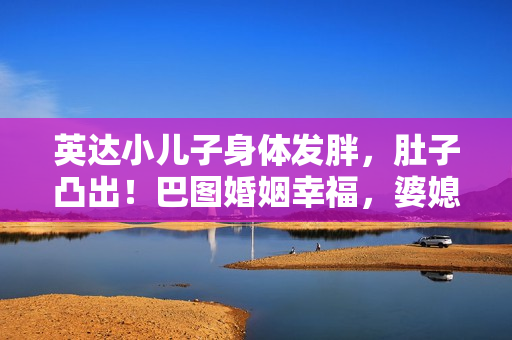 英达小儿子身体发胖，肚子凸出！巴图婚姻幸福，婆媳关系似姐妹