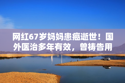 网红67岁妈妈患癌逝世！国外医治多年有效，曾祷告用命换女儿安全