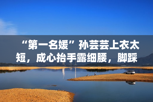 “第一名媛”孙芸芸上衣太短，成心抬手露细腰，脚踩一双7千拖鞋