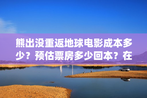 熊出没重返地球电影成本多少？预估票房多少回本？在哪投资？(熊出没重返地球日语)
