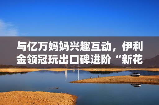 与亿万妈妈兴趣互动，伊利金领冠玩出口碑进阶“新花样”