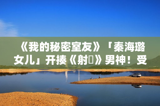 《我的秘密室友》「秦海璐女儿」开揍《射鵰》男神！受封2022最恰蛮横女友