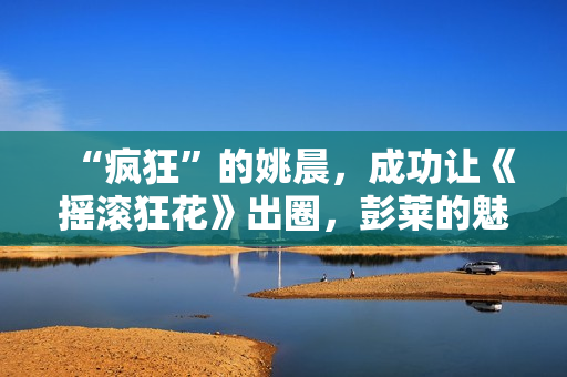 “疯狂”的姚晨，成功让《摇滚狂花》出圈，彭莱的魅力挡不住了