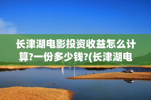 长津湖电影投资收益怎么计算?一份多少钱?(长津湖电影投资收益)
