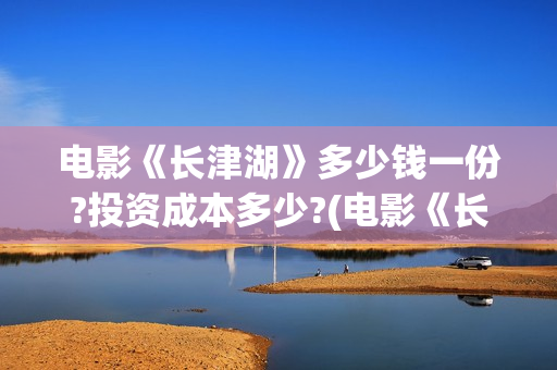 电影《长津湖》多少钱一份?投资成本多少?(电影《长津湖》第2部)