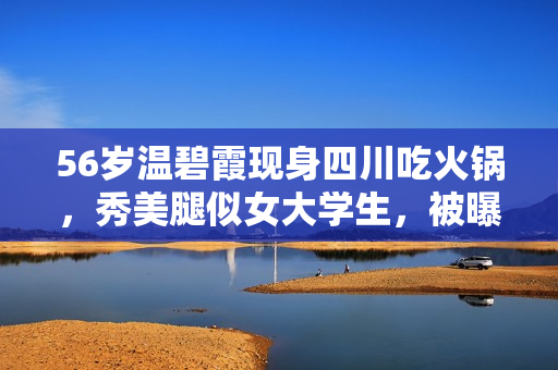 56岁温碧霞现身四川吃火锅，秀美腿似女大学生，被曝太好吃还打包