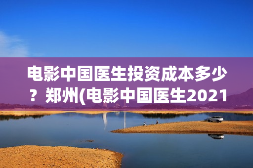 电影中国医生投资成本多少？郑州(电影中国医生2021)