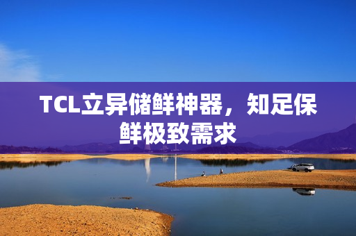 TCL立异储鲜神器，知足保鲜极致需求