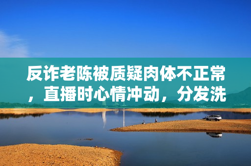 反诈老陈被质疑肉体不正常，直播时心情冲动，分发洗脑谈吐引热议