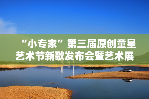 “小专家”第三届原创童星艺术节新歌发布会暨艺术展演活动隆重举行