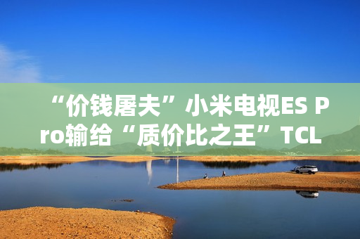 “价钱屠夫”小米电视ES Pro输给“质价比之王”TCL V8G