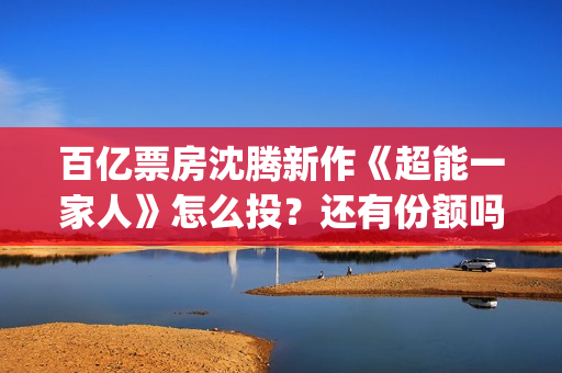 百亿票房沈腾新作《超能一家人》怎么投？还有份额吗？(沈腾有百亿票房)