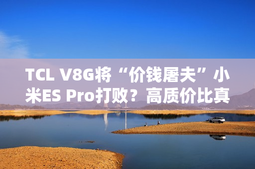 TCL V8G将“价钱屠夫”小米ES Pro打败？高质价比真的喷鼻