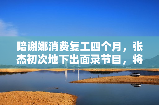 陪谢娜消费复工四个月，张杰初次地下出面录节目，将做客《快本》