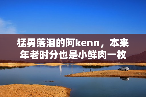 猛男落泪的阿kenn，本来年老时分也是小鲜肉一枚