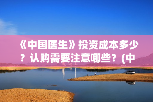 《中国医生》投资成本多少？认购需要注意哪些？(中国医生,预告)