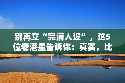 别再立“完满人设”，这5位老港星告诉你：真实，比完满吸粉多了