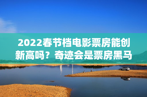 2022春节档电影票房能创新高吗？奇迹会是票房黑马吗？值得投资吗？(2022春节档电影全部)