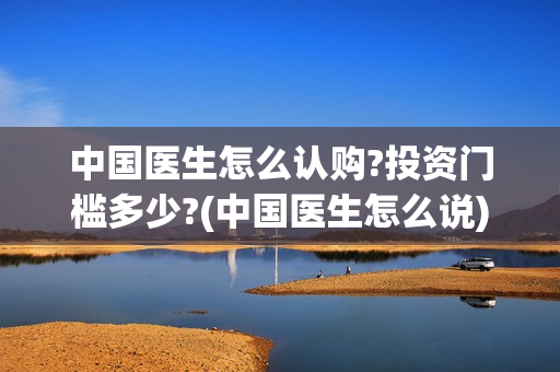 中国医生怎么认购?投资门槛多少?(中国医生怎么说)