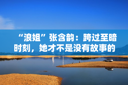 “浪姐”张含韵：跨过至暗时刻，她才不是没有故事的女同窗