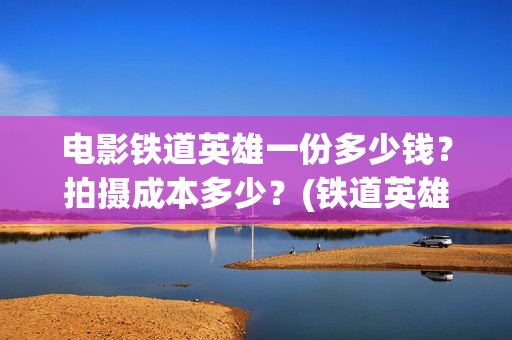 电影铁道英雄一份多少钱？拍摄成本多少？(铁道英雄电影预告)