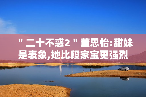 ＂二十不惑2＂董思怡:甜妹是表象,她比段家宝更强烈热闹