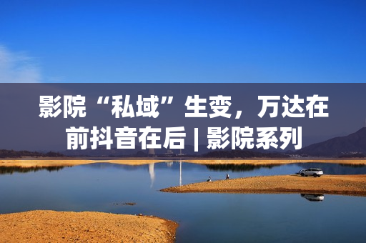 影院“私域”生变，万达在前抖音在后 | 影院系列